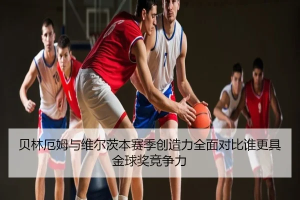 贝林厄姆与维尔茨本赛季创造力全面对比谁更具金球奖竞争力
