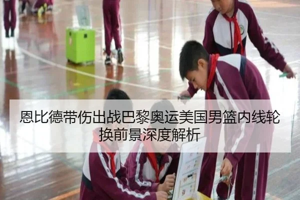 恩比德带伤出战巴黎奥运美国男篮内线轮换前景深度解析