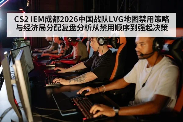 CS2 IEM成都2026中国战队LVG地图禁用策略与经济局分配复盘分析从禁用顺序到强起决策