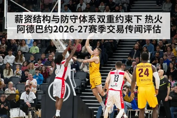 薪资结构与防守体系双重约束下 热火阿德巴约2026-27赛季交易传闻评估